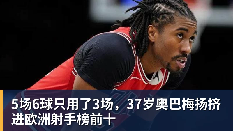 JS金沙5场6球只用了3场，37岁奥巴梅扬挤进欧洲射手榜前十
